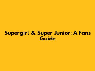 Supergirl & Super Junior: A Fan's Guide