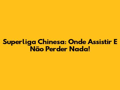 Superliga Chinesa: Onde Assistir E Não Perder Nada!