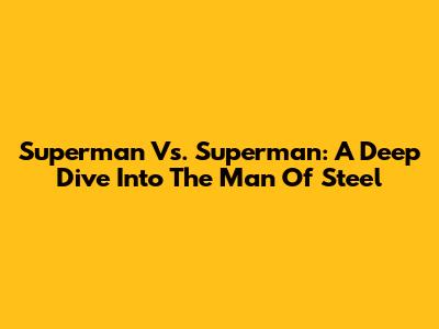 Superman Vs. Superman: A Deep Dive Into The Man Of Steel