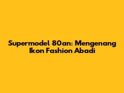 Supermodel 80an: Mengenang Ikon Fashion Abadi