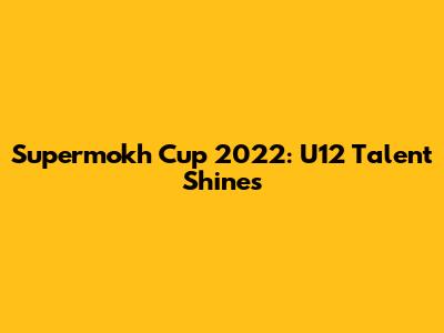 Supermokh Cup 2022: U12 Talent Shines