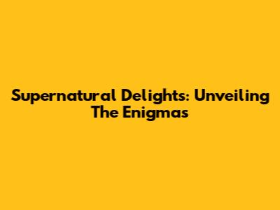 Supernatural Delights: Unveiling The Enigmas