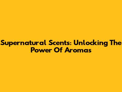 Supernatural Scents: Unlocking The Power Of Aromas
