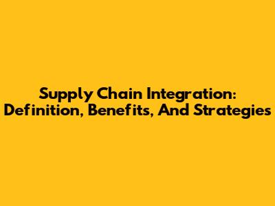 Supply Chain Integration: Definition, Benefits, And Strategies