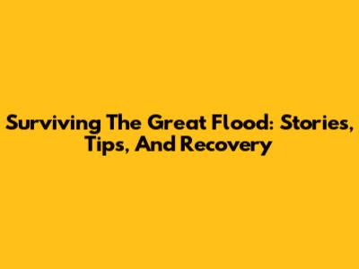 Surviving The Great Flood: Stories, Tips, And Recovery