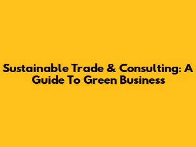 Sustainable Trade & Consulting: A Guide To Green Business