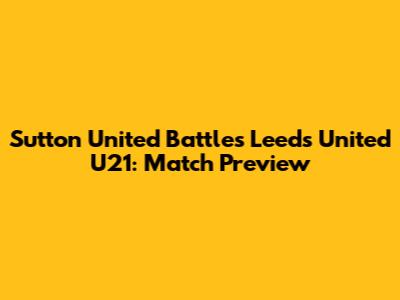 Sutton United Battles Leeds United U21: Match Preview