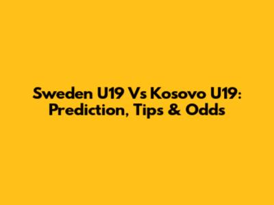 Sweden U19 Vs Kosovo U19: Prediction, Tips & Odds