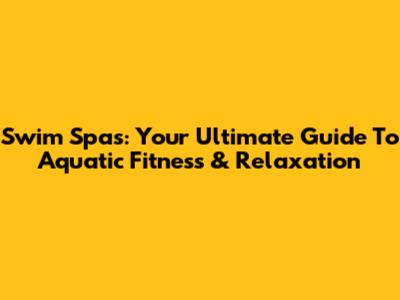 Swim Spas: Your Ultimate Guide To Aquatic Fitness & Relaxation