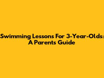 Swimming Lessons For 3-Year-Olds: A Parent's Guide