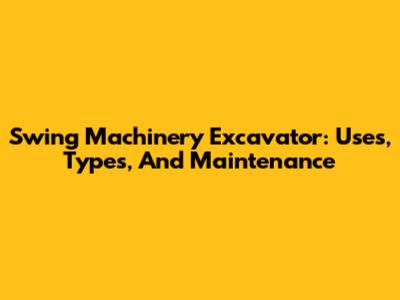 Swing Machinery Excavator: Uses, Types, And Maintenance