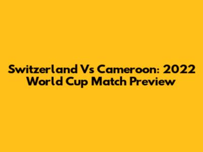 Switzerland Vs Cameroon: 2022 World Cup Match Preview