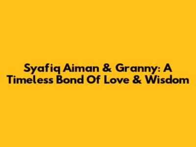 Syafiq Aiman & Granny: A Timeless Bond Of Love & Wisdom