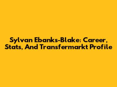Sylvan Ebanks-Blake: Career, Stats, And Transfermarkt Profile
