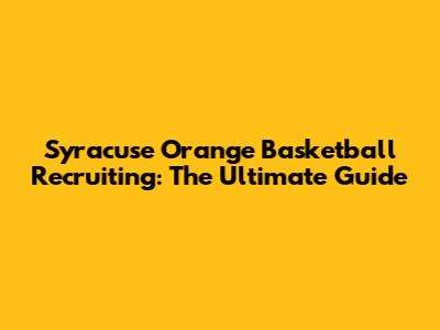 Syracuse Orange Basketball Recruiting: The Ultimate Guide