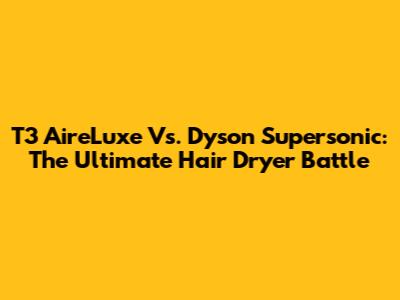 T3 AireLuxe Vs. Dyson Supersonic: The Ultimate Hair Dryer Battle