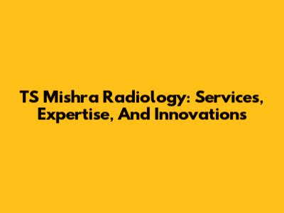 TS Mishra Radiology: Services, Expertise, And Innovations