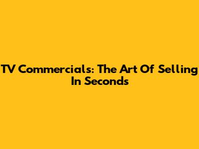 TV Commercials: The Art Of Selling In Seconds