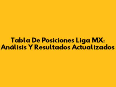 Tabla De Posiciones Liga MX: Análisis Y Resultados Actualizados