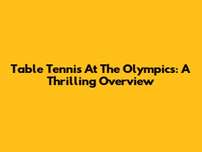 Table Tennis At The Olympics: A Thrilling Overview