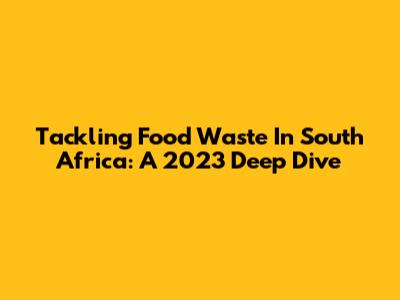Tackling Food Waste In South Africa: A 2023 Deep Dive