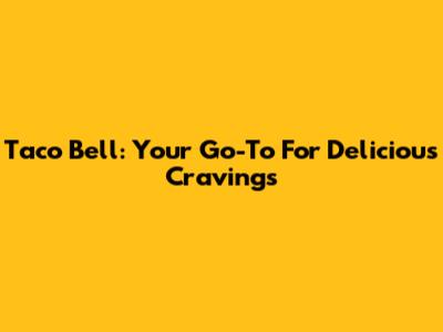 Taco Bell: Your Go-To For Delicious Cravings