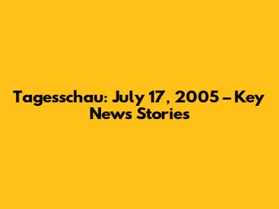 Tagesschau: July 17, 2005 – Key News Stories