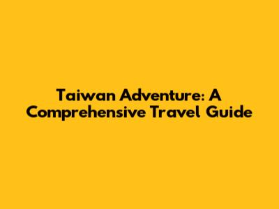 Taiwan Adventure: A Comprehensive Travel Guide