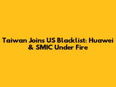 Taiwan Joins US Blacklist: Huawei & SMIC Under Fire
