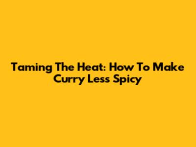 Taming The Heat: How To Make Curry Less Spicy