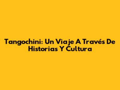 Tangochini: Un Viaje A Través De Historias Y Cultura