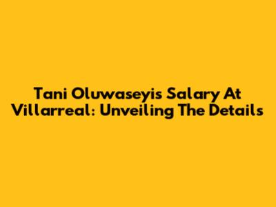 Tani Oluwaseyi's Salary At Villarreal: Unveiling The Details