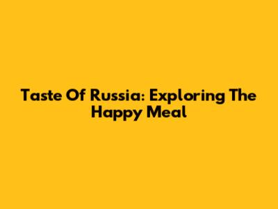 Taste Of Russia: Exploring The "Happy Meal"