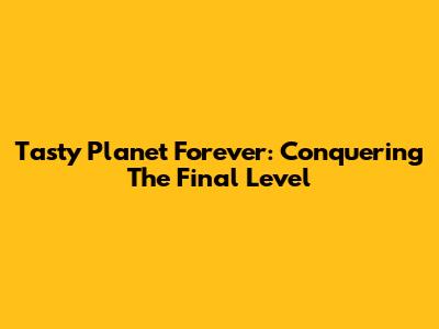 Tasty Planet Forever: Conquering The Final Level