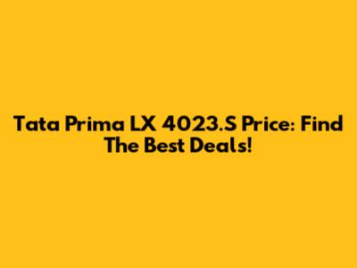 Tata Prima LX 4023.S Price: Find The Best Deals!