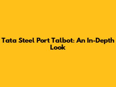 Tata Steel Port Talbot: An In-Depth Look