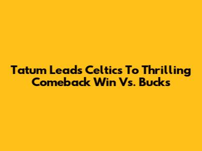 Tatum Leads Celtics To Thrilling Comeback Win Vs. Bucks