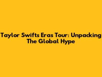 Taylor Swift's Eras Tour: Unpacking The Global Hype