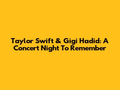 Taylor Swift & Gigi Hadid: A Concert Night To Remember