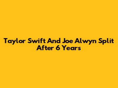 Taylor Swift And Joe Alwyn Split After 6 Years