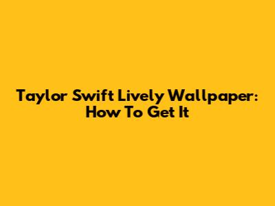 Taylor Swift Lively Wallpaper: How To Get It