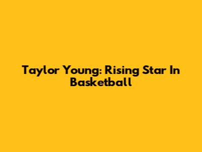 Taylor Young: Rising Star In Basketball