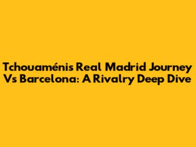 Tchouaméni's Real Madrid Journey Vs Barcelona: A Rivalry Deep Dive
