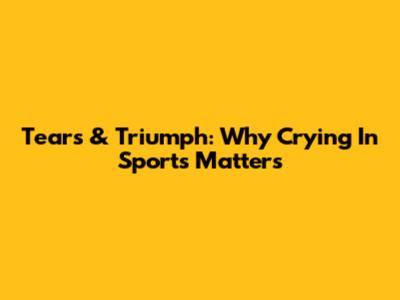 Tears & Triumph: Why Crying In Sports Matters