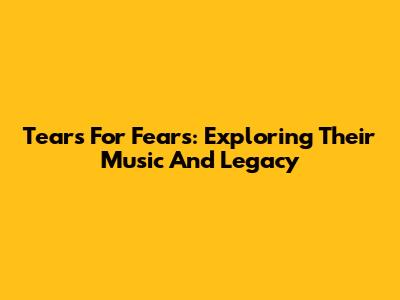Tears For Fears: Exploring Their Music And Legacy