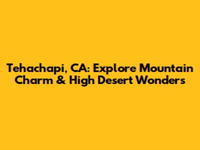 Tehachapi, CA: Explore Mountain Charm & High Desert Wonders