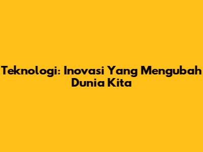 Teknologi: Inovasi Yang Mengubah Dunia Kita