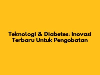 Teknologi & Diabetes: Inovasi Terbaru Untuk Pengobatan