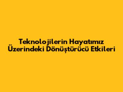 Teknolojilerin Hayatımız Üzerindeki Dönüştürücü Etkileri