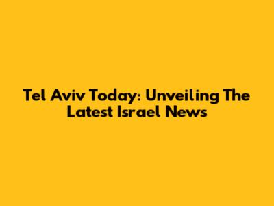 Tel Aviv Today: Unveiling The Latest Israel News